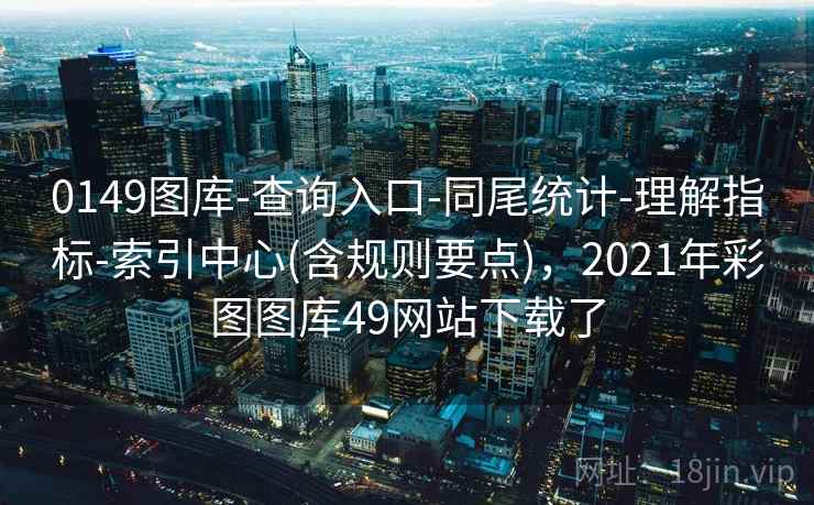0149图库-查询入口-同尾统计-理解指标-索引中心(含规则要点)，2021年彩图图库49网站下载了